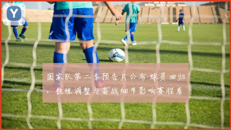 国家队第二季预告片公布 球员回归、教练调整与备战细节影响赛程看点