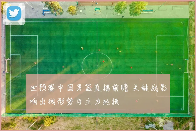 世预赛中国男篮直播前瞻 关键战影响出线形势与主力轮换