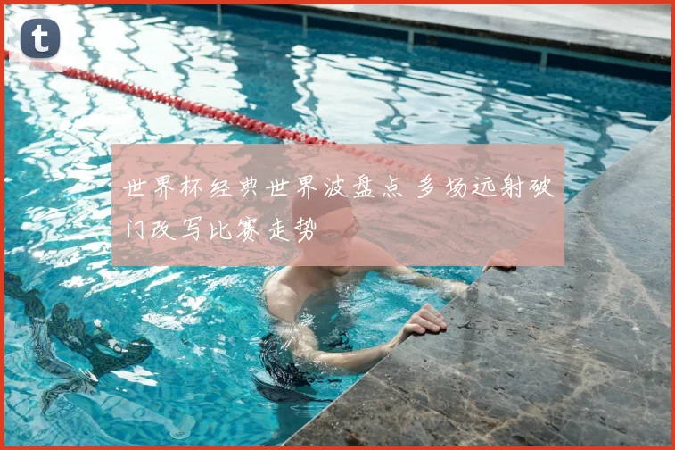 世界杯经典世界波盘点 多场远射破门改写比赛走势