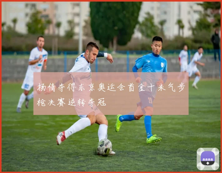 杨倩夺得东京奥运会首金十米气步枪决赛逆转夺冠