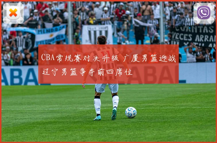 CBA常规赛对决升级 广厦男篮迎战辽宁男篮争夺前四席位