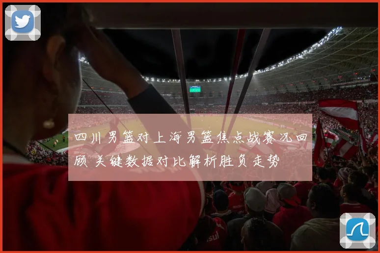 四川男篮对上海男篮焦点战赛况回顾 关键数据对比解析胜负走势