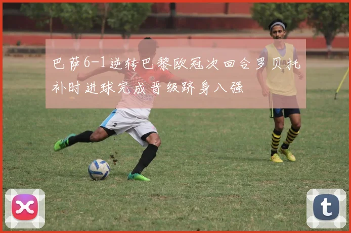 巴萨6-1逆转巴黎欧冠次回合罗贝托补时进球完成晋级跻身八强