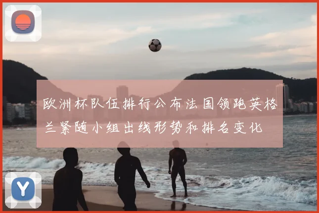 欧洲杯队伍排行公布法国领跑英格兰紧随小组出线形势和排名变化