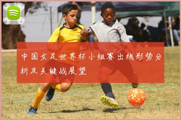 中国女足世界杯小组赛出线形势分析及关键战展望