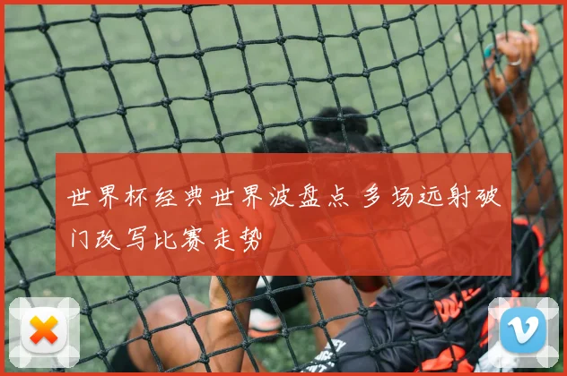 世界杯经典世界波盘点 多场远射破门改写比赛走势