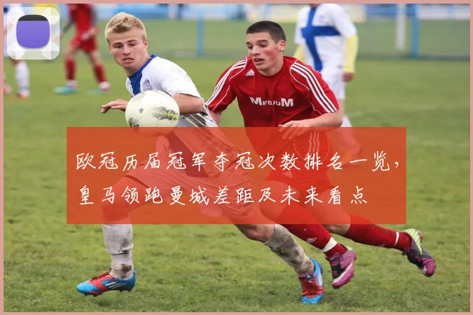 欧冠历届冠军夺冠次数排名一览,皇马领跑曼城差距及未来看点