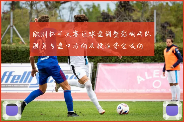 欧洲杯半决赛让球盘调整影响两队胜负与盘口方向及投注资金流向