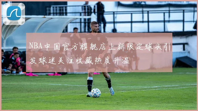 NBA中国官方旗舰店上新限定球衣引发球迷关注收藏热度升温