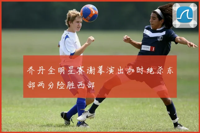 乔丹全明星赛谢幕演出加时绝杀东部两分险胜西部