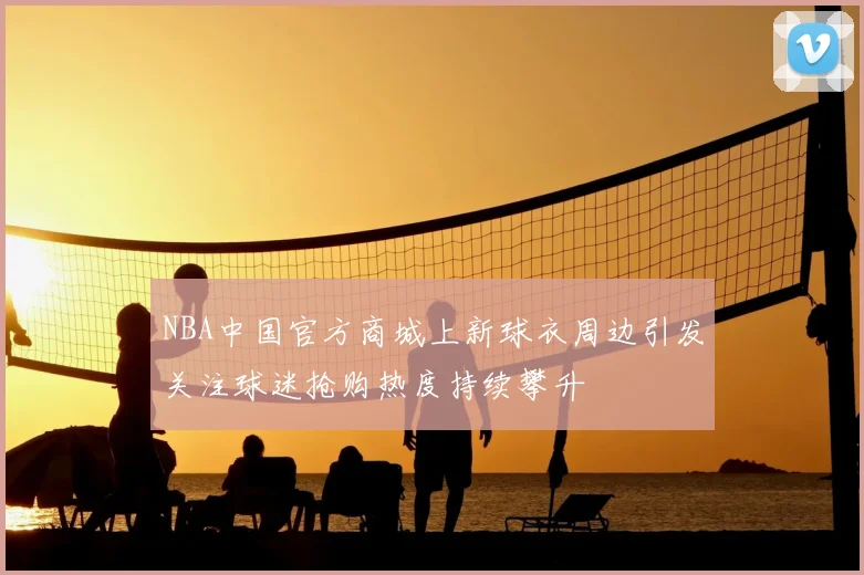 NBA中国官方商城上新球衣周边引发关注球迷抢购热度持续攀升