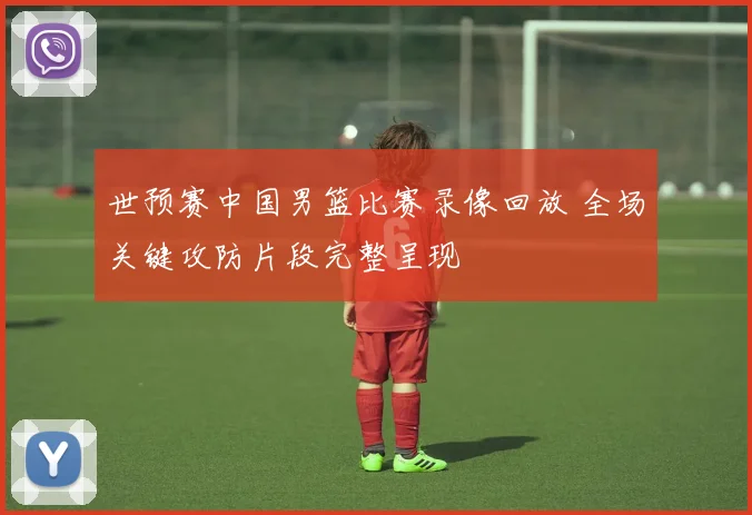 世预赛中国男篮比赛录像回放 全场关键攻防片段完整呈现