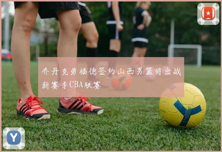 乔丹克劳福德签约山西男篮将出战新赛季CBA联赛