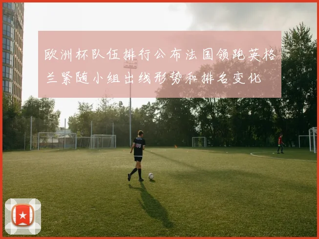 欧洲杯队伍排行公布法国领跑英格兰紧随小组出线形势和排名变化
