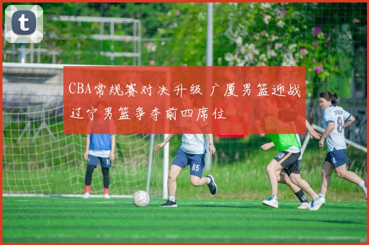 CBA常规赛对决升级 广厦男篮迎战辽宁男篮争夺前四席位