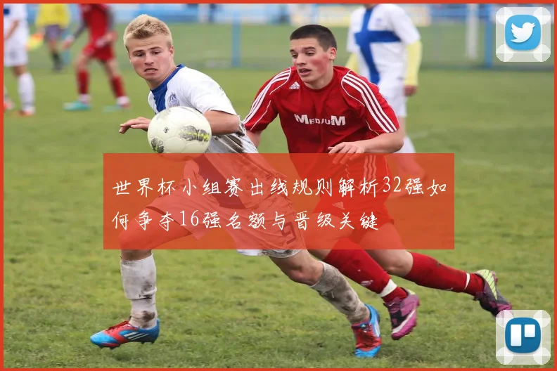 世界杯小组赛出线规则解析32强如何争夺16强名额与晋级关键