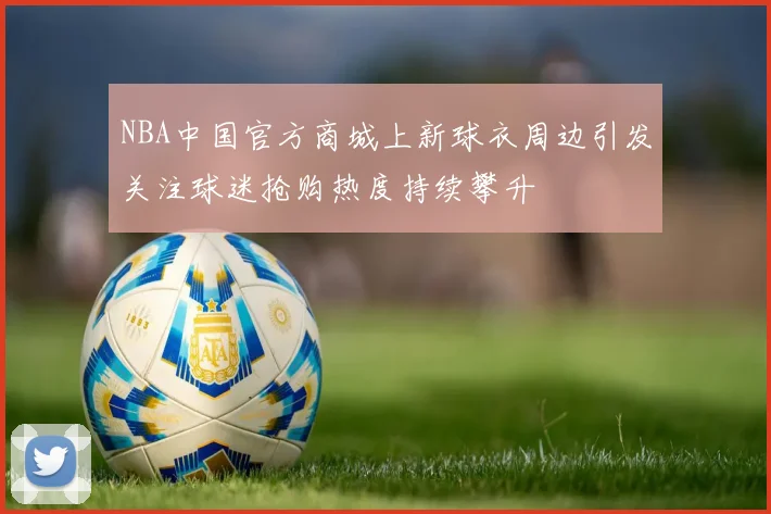 NBA中国官方商城上新球衣周边引发关注球迷抢购热度持续攀升
