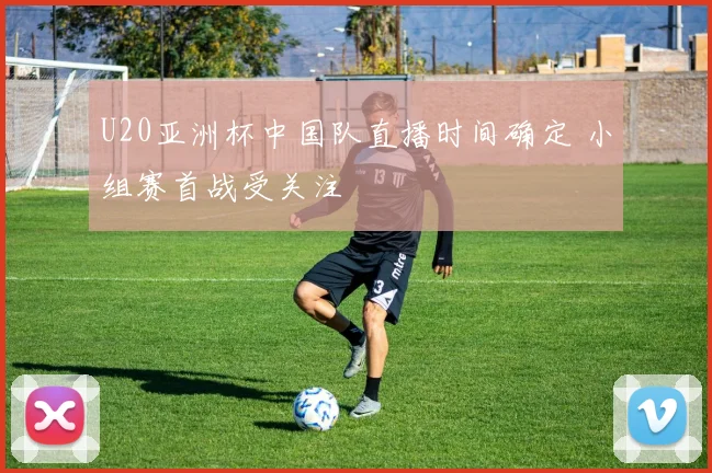 U20亚洲杯中国队直播时间确定 小组赛首战受关注