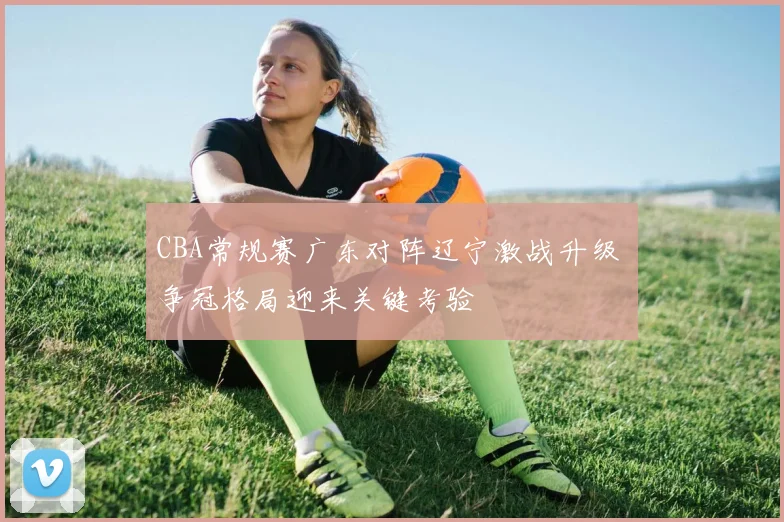 CBA常规赛广东对阵辽宁激战升级 争冠格局迎来关键考验