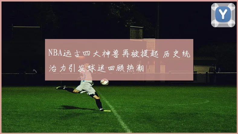 NBA远古四大神兽再被提起 历史统治力引发球迷回顾热潮