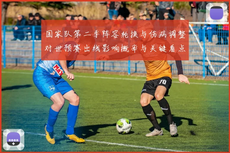 国家队第二季阵容轮换与伤病调整对世预赛出线影响概率与关键看点