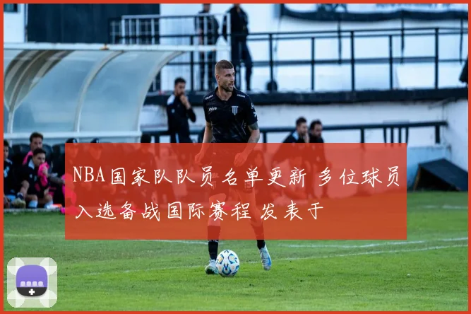 NBA国家队队员名单更新 多位球员入选备战国际赛程 发表于