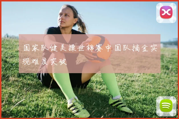 国家队健美操世锦赛中国队摘金实现难度突破