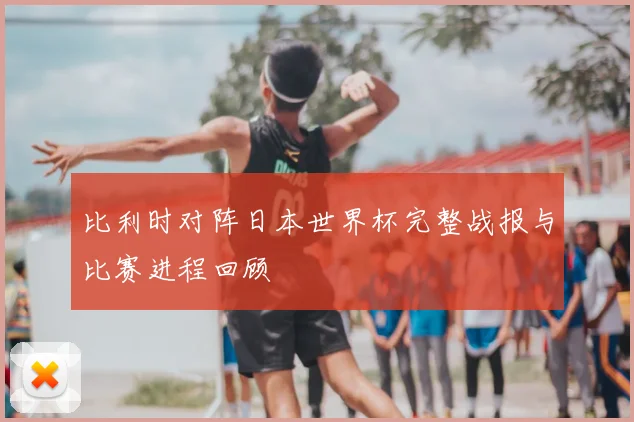 比利时对阵日本世界杯完整战报与比赛进程回顾