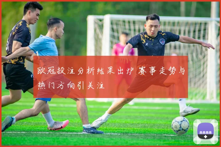 欧冠投注分析结果出炉 赛事走势与热门方向引关注